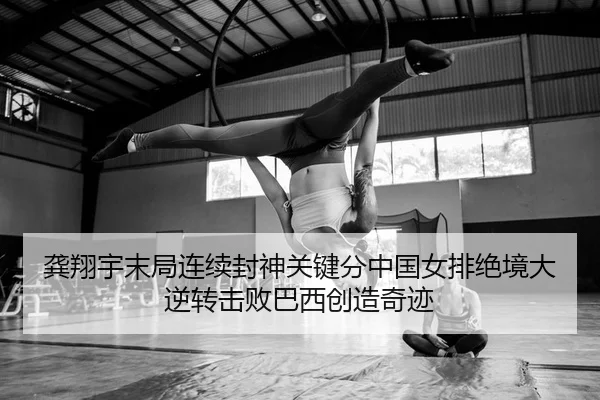 龚翔宇末局连续封神关键分中国女排绝境大逆转击败巴西创造奇迹