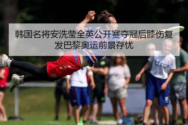 韩国名将安洗莹全英公开赛夺冠后膝伤复发巴黎奥运前景存忧